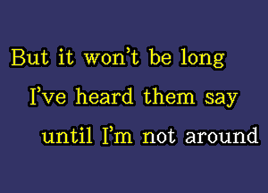 But it wonE be long

Fve heard them say

until Fm not around