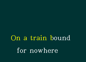 On a train bound

for nowhere