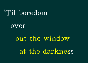 aTil boredom

over
out the window

at the darkness