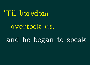 ,Til boredom

overtook us,

and he began to speak