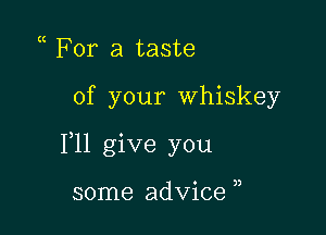 For a taste

of your Whiskey

F11 give you

some advice ,,