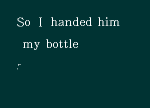 So I handed him

my bottle

r