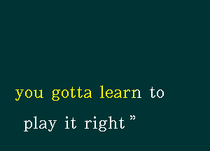 you gotta learn to

play it right ,