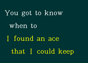 You got to know

When to
I found an ace

that I could keep