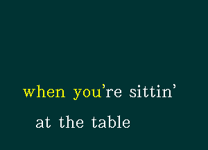 when you re sittid

at the table