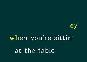 ey

when you re sittid

at the table