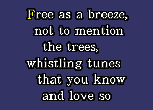 Free as a breeze,
not to mention
the trees,
whistling tunes
that you know

and love so I