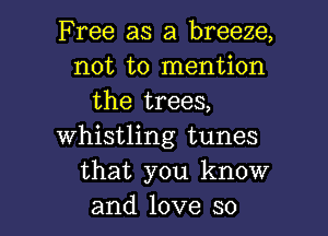 Free as a breeze,
not to mention
the trees,
whistling tunes
that you know

and love so I