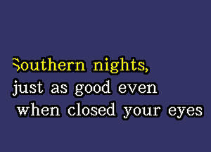 0uthern nights,

just as good even
When closed your eyes