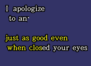 I apologize
to am

just as good even
When closed your eyes