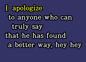 I apologize
to anyone Who can
truly say

that he has found
a better way, hey hey