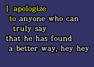 I apologize
to anyone Who can
truly say

that he has found
a better way, hey hey