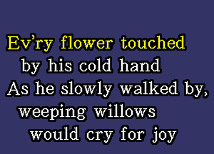 EVTy flower touched
by his cold hand
As he slowly walked by,
weeping Willows
would cry for joy