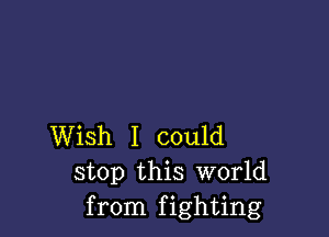 Wish I could
stop this World
from fighting