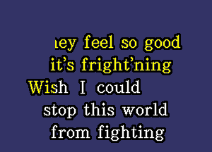 ley feel so good
ifs frighfning

Wish I could
stop this world
from fighting