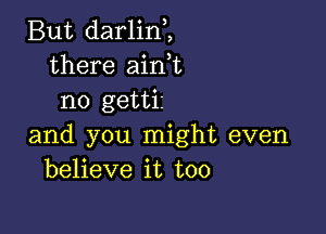 But darlinH
there airft
no gettii

and you might even
believe it too