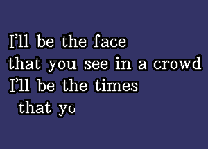 F11 be the face
that you see in a crowd

F11 be the times
that yo