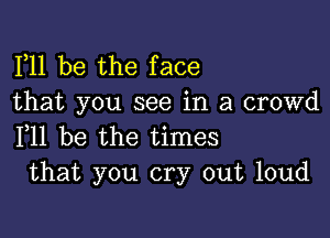 F11 be the face
that you see in a crowd

F11 be the times
that you cry out loud