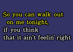 So you can walk out
on me tonight,

if you think
that it ain t feelid right