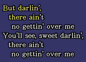 But darlin,,
there aink
no gettin, over me

You,ll see, sweet darlim
there ain t
n0 gettin, over me