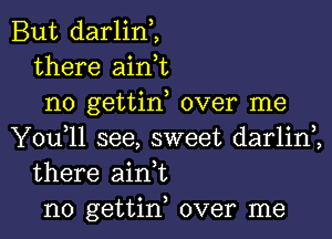 But darlin,,
there aink
no gettin, over me

You,ll see, sweet darlim
there ain t
n0 gettin, over me