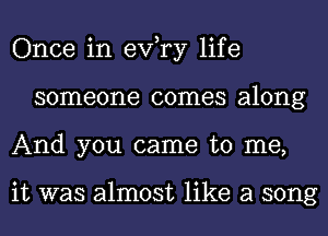 Once in exfry life
someone comes along
And you came to me,

it was almost like a song