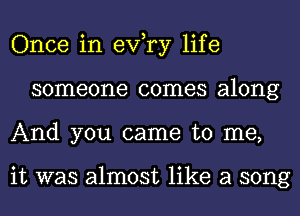 Once in exfry life
someone comes along
And you came to me,

it was almost like a song