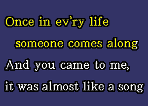 Once in exfry life
someone comes along
And you came to me,

it was almost like a song