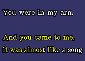 You were in my arm

And you came to me,

it was almost like a song