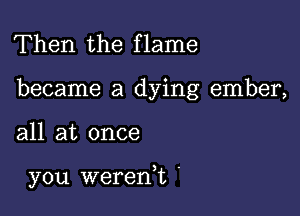 Then the flame

became a dying ember,

all at once

you wererft .