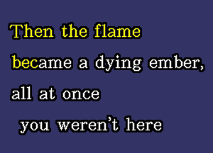 Then the flame

became a dying ember,

all at once

you wererft here