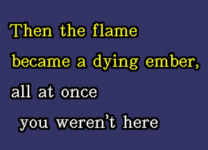 Then the flame

became a dying ember,

all at once

you wererft here