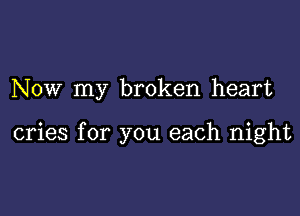 NOW my broken heart

cries for you each night