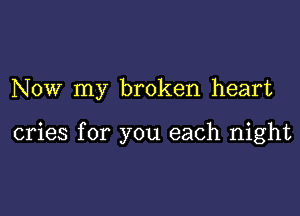 NOW my broken heart

cries for you each night