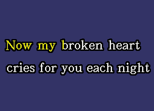 NOW my broken heart

cries for you each night