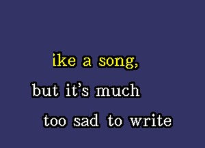 ike a song,

but ifs much

too sad to write