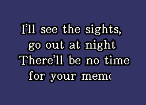 111 see the sights,
go out at night

Therdll be no time
for your memt