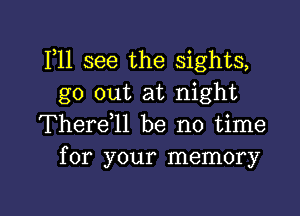 111 see the sights,
go out at night

Therdll be no time
for your memory