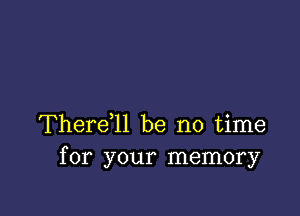 Therer be no time
for your memory