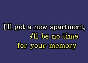 1,11 get a new apartment,

ill be no time
for your memory