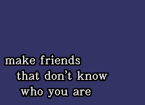 make friends
that don,t know
who you are