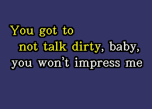 You got to
not talk dirty, baby,

you worft impress me