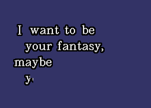 I want to be
your fantasy,

maybe
y.