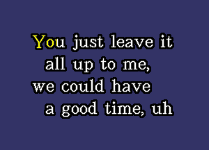 You just leave it
all up to me,

we could have
a good time, uh