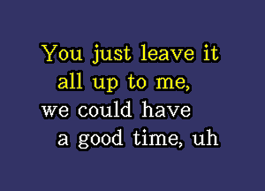 You just leave it
all up to me,

we could have
a good time, uh