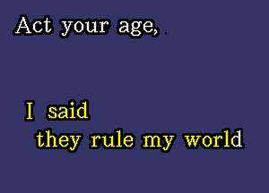 Act your age,

I said
they rule my world