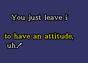 You just leave i

to have an attitude,
uh!