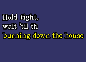 Hold tight,
wait ti1 th

burning down the house