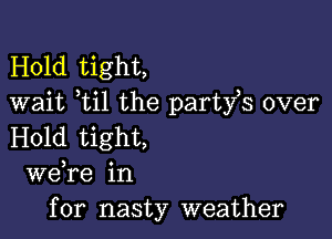 Hold tight,
wait ti1 the party,s over

Hold tight,
we re in
for nasty weather