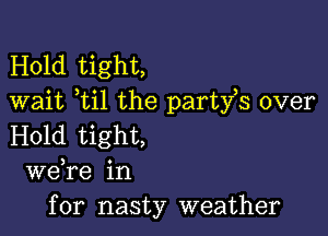 Hold tight,
wait ti1 the party,s over

Hold tight,
we re in
for nasty weather